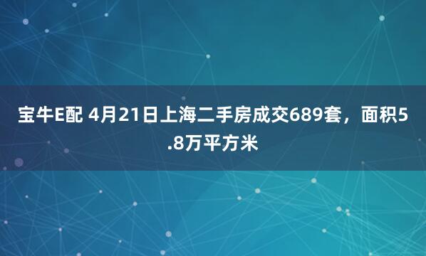 宝牛E配 4月21日上海二手房成交689套，面积5.8万平方米