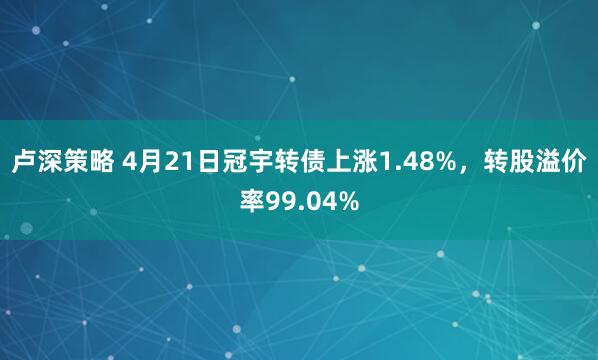 卢深策略 4月21日冠宇转债上涨1.48%，转股溢价率99.04%