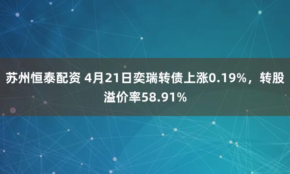 苏州恒泰配资 4月21日奕瑞转债上涨0.19%，转股溢价率58.91%