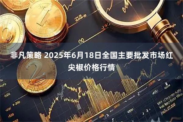 非凡策略 2025年6月18日全国主要批发市场红尖椒价格行情