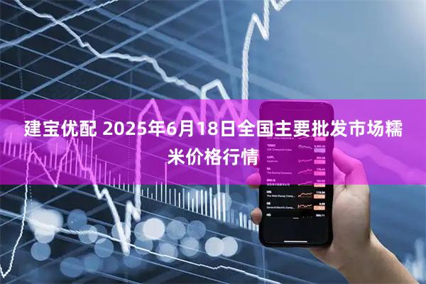 建宝优配 2025年6月18日全国主要批发市场糯米价格行情