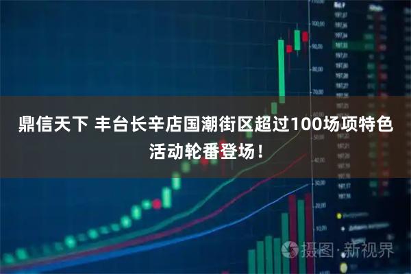 鼎信天下 丰台长辛店国潮街区超过100场项特色活动轮番登场！
