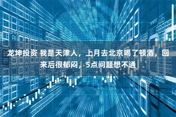 龙坤投资 我是天津人，上月去北京喝了顿酒，回来后很郁闷，5点问题想不通