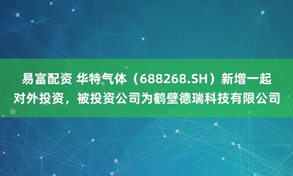 易富配资 华特气体（688268.SH）新增一起对外投资，被投资公司为鹤壁德瑞科技有限公司