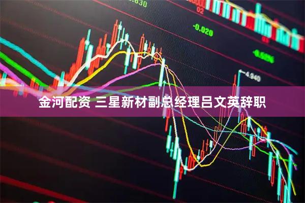 金河配资 三星新材副总经理吕文英辞职