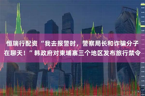 恒瑞行配资 “我去报警时,警察局长和诈骗分子在聊天!”韩政府对柬埔寨三个地区发布旅行禁令