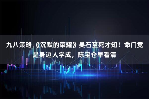 九八策略 《沉默的荣耀》吴石至死才知!命门竟是身边人学成,陈宝仓早看清