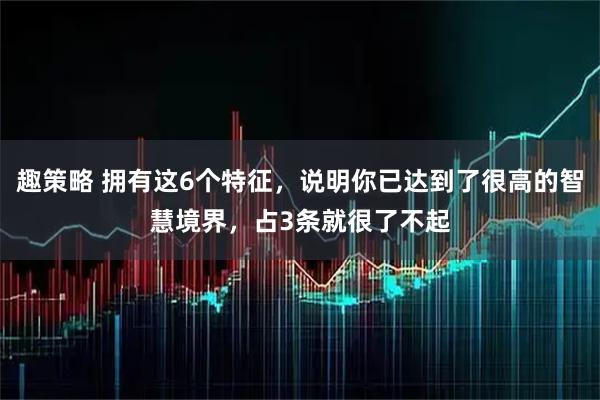 趣策略 拥有这6个特征,说明你已达到了很高的智慧境界,占3条就很了不起