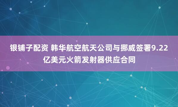 银铺子配资 韩华航空航天公司与挪威签署9.22亿美元火箭发射器供应合同