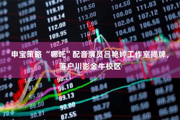 申宝策略 “哪吒”配音演员吕艳婷工作室揭牌，落户川影金牛校区