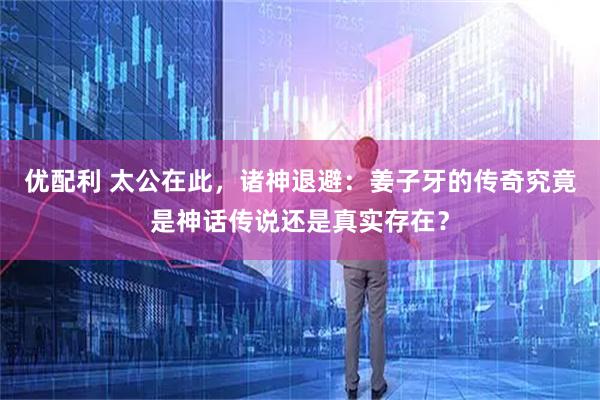 优配利 太公在此，诸神退避：姜子牙的传奇究竟是神话传说还是真实存在？