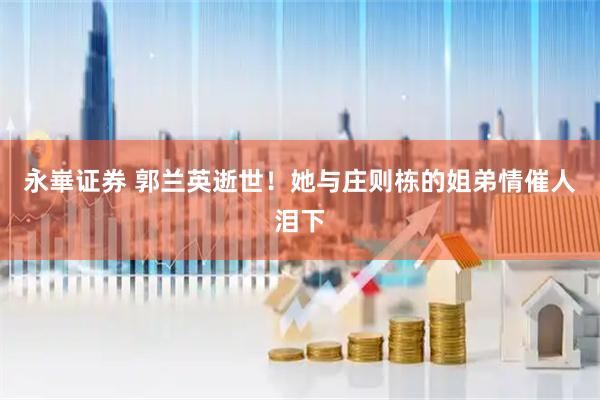 永崋证券 郭兰英逝世！她与庄则栋的姐弟情催人泪下