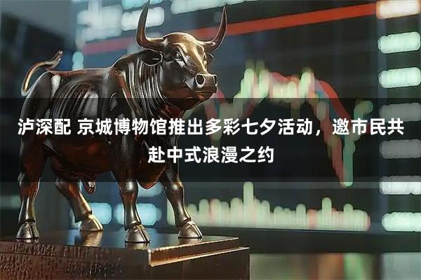 泸深配 京城博物馆推出多彩七夕活动，邀市民共赴中式浪漫之约